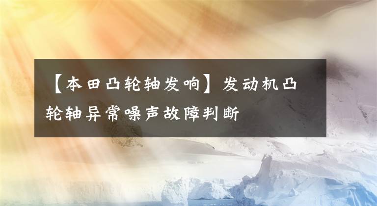 【本田凸轮轴发响】发动机凸轮轴异常噪声故障判断