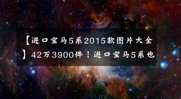 【进口宝马5系2015款图片大全】42万3900件!进口宝马5系也具有出色的性价比