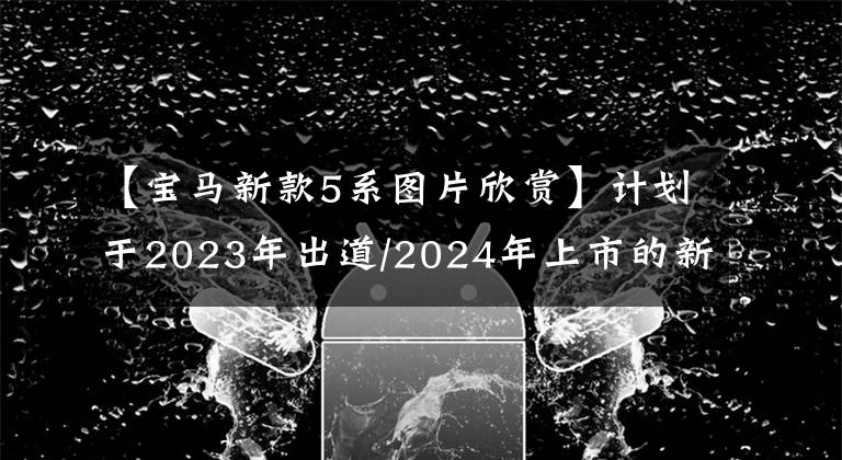 【宝马新款5系图片欣赏】计划于2023年出道/2024年上市的新宝马5系长？
