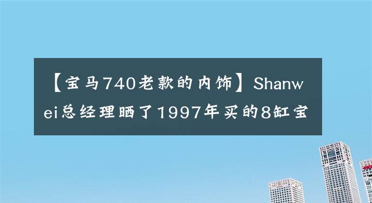 【宝马740老款的内饰】Shanwei总经理晒了1997年买的8缸宝马740,车上的“大哥”也可以正常使用。