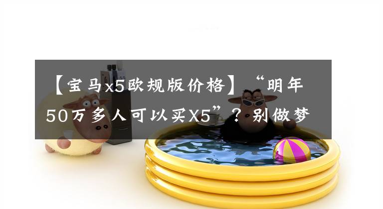 【宝马x5欧规版价格】“明年50万多人可以买X5”？别做梦了，不可能那么便宜