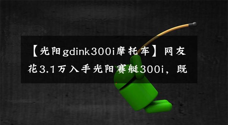 【光阳gdink300i摩托车】网友花3.1万入手光阳赛艇300i,既能通勤又能跑山,操控灵活自如