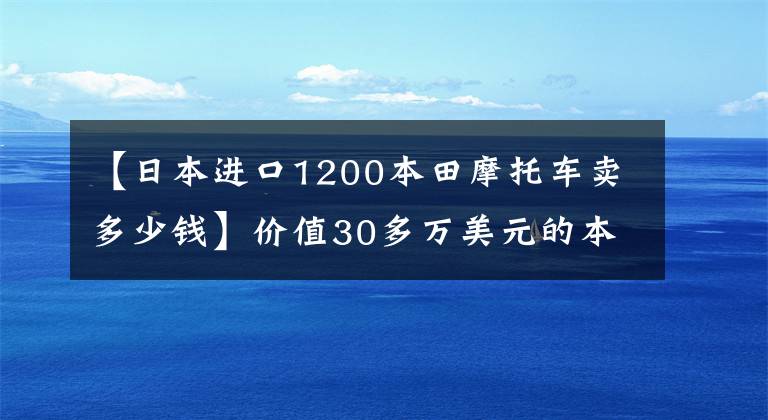 【日本进口1200本田摩托车卖多少钱】价值30多万美元的本田摩托车终于更换了，豪华配置比奔驰宝马还高！