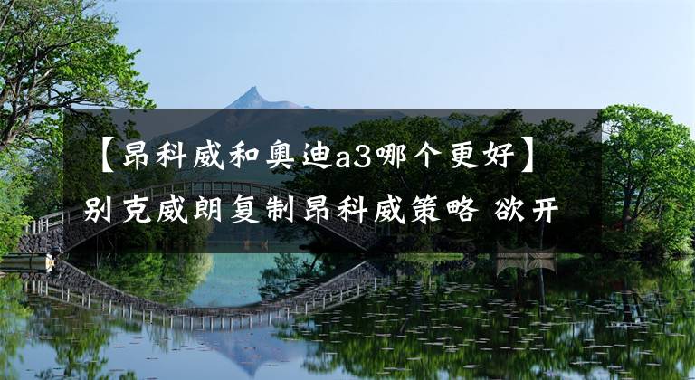 【昂科威和奥迪a3哪个更好】别克威朗复制昂科威策略 欲开创市场“蓝海”