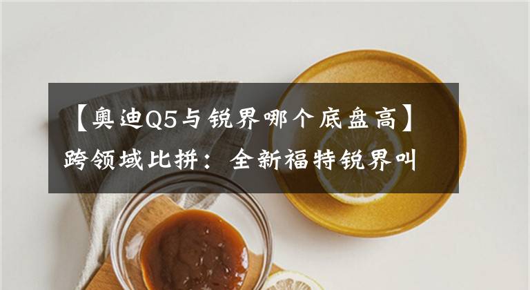【奥迪Q5与锐界哪个底盘高】跨领域比拼:全新福特锐界叫板新奥迪Q5
