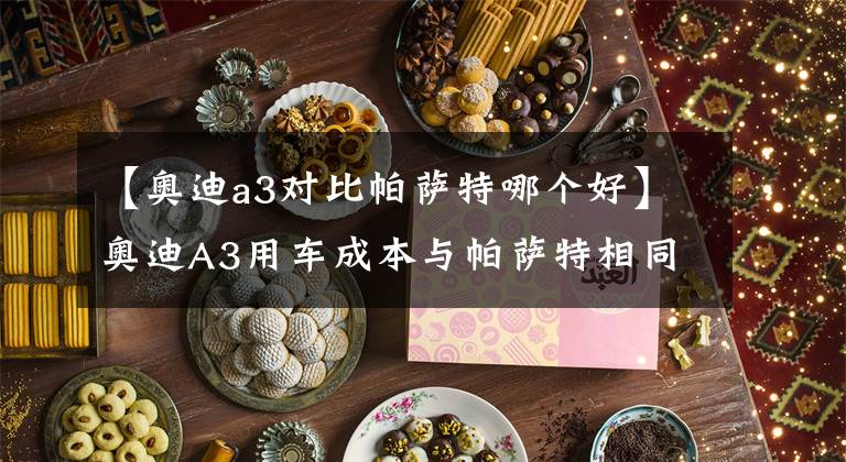 【奥迪a3对比帕萨特哪个好】奥迪A3用车成本与帕萨特相同？那到底是谁用车成本贵了？