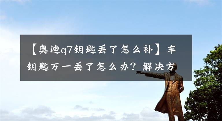 【奥迪q7钥匙丢了怎么补】车钥匙万一丢了怎么办?解决方法都在这,几乎所有车适用