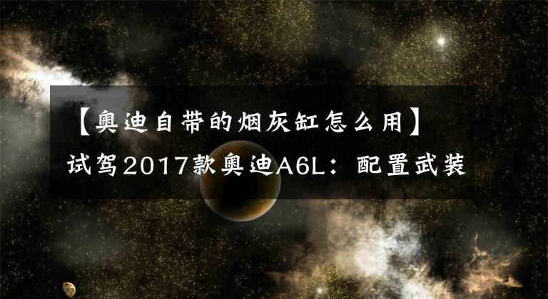 【奥迪自带的烟灰缸怎么用】试驾2017款奥迪A6L:配置武装到牙齿,终端优惠还不错!