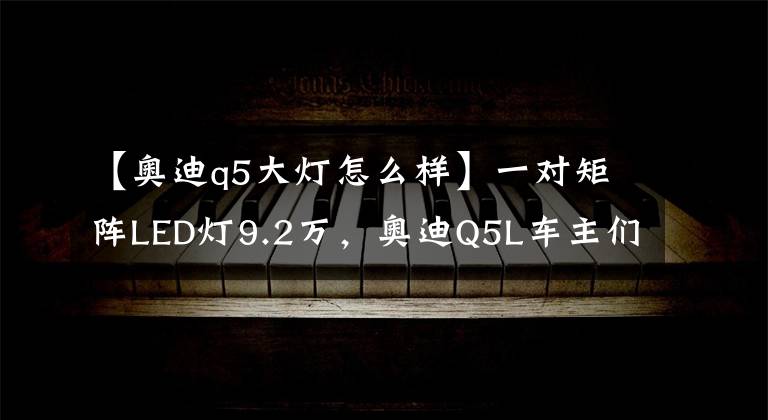 【奥迪q5大灯怎么样】一对矩阵LED灯9.2万,奥迪Q5L车主们可要小心了!