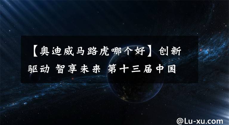 【奥迪威马路虎哪个好】创新驱动 智享未来 第十三届中国猎车榜共探汽车产业电动智能新趋势