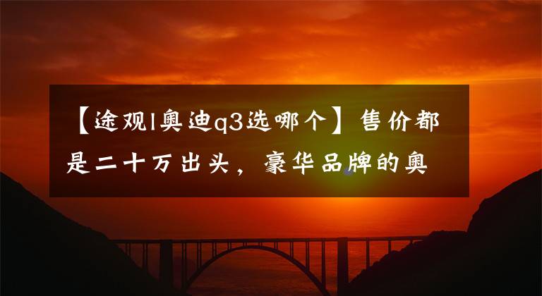 【途观l奥迪q3选哪个】售价都是二十万出头，豪华品牌的奥迪Q3为啥卖不过大众途观？