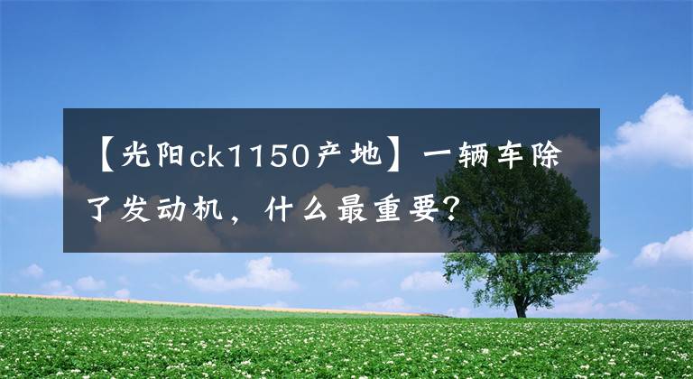 【光阳ck1150产地】一辆车除了发动机，什么最重要？