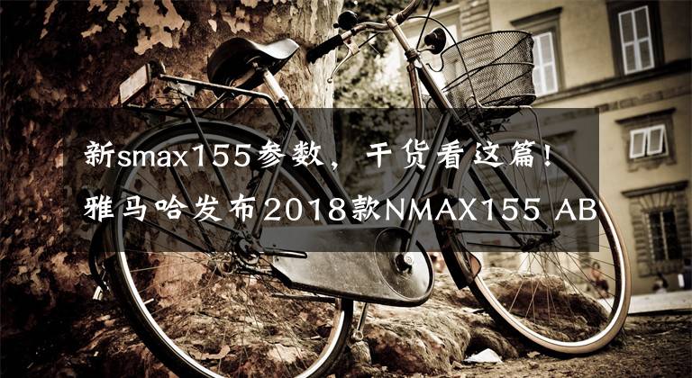 新smax155参数,干货看这篇!雅马哈发布2018款NMAX155 ABS全新配色