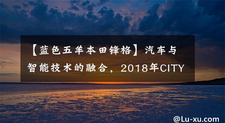 【蓝色五羊本田锋格】汽车与智能技术的融合,2018年CITY战线将带来不同的造型体验。