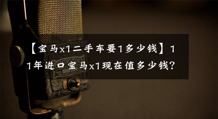 【宝马x1二手车要1多少钱】11年进口宝马x1现在值多少钱?