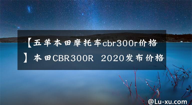 【五羊本田摩托车cbr300r价格】本田CBR300R 2020发布价格约为人民币3.3万韩元。