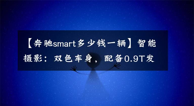 【奔驰smart多少钱一辆】智能摄影：双色车身，配备0.9T发动机，综合油耗4.4L，销售13.88万韩元。