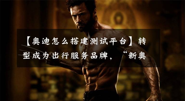 【奥迪怎么搭建测试平台】转型成为出行服务品牌,“新奥迪”做了这些布局