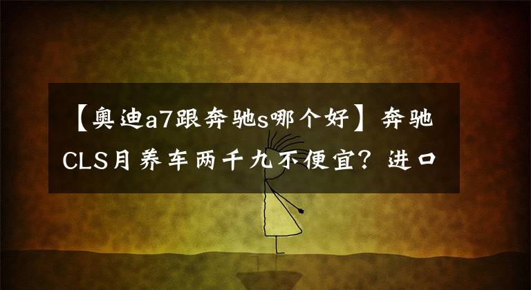 【奥迪a7跟奔驰s哪个好】奔驰CLS月养车两千九不便宜?进口奥迪A7:俺也一样