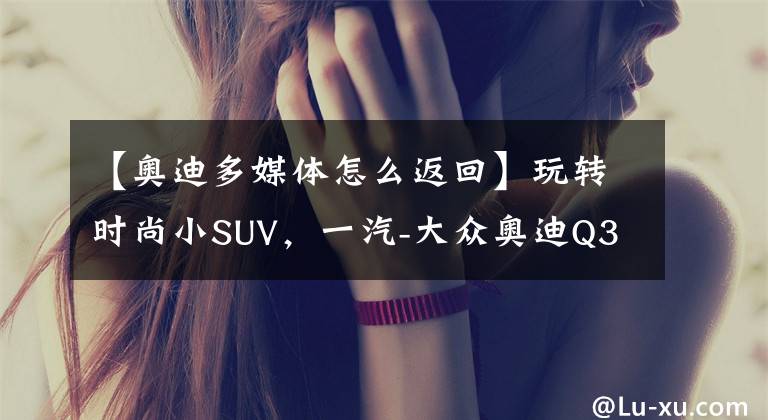 【奥迪多媒体怎么返回】玩转时尚小SUV，一汽-大众奥迪Q3多媒体用车手册
