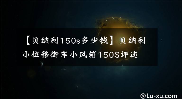 【贝纳利150s多少钱】贝纳利小位移街车小风箱150S评述