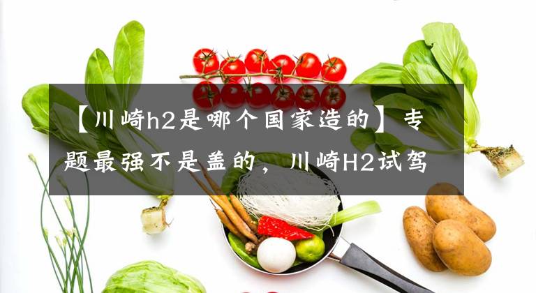 【川崎h2是哪个国家造的】专题最强不是盖的,川崎H2试驾评测!