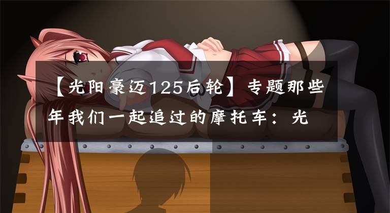 【光阳豪迈125后轮】专题那些年我们一起追过的摩托车:光阳豪迈125