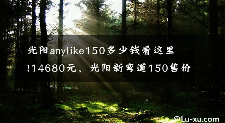 光阳anylike150多少钱看这里!14680元，光阳新弯道150售价公布，外观大改、配置升级