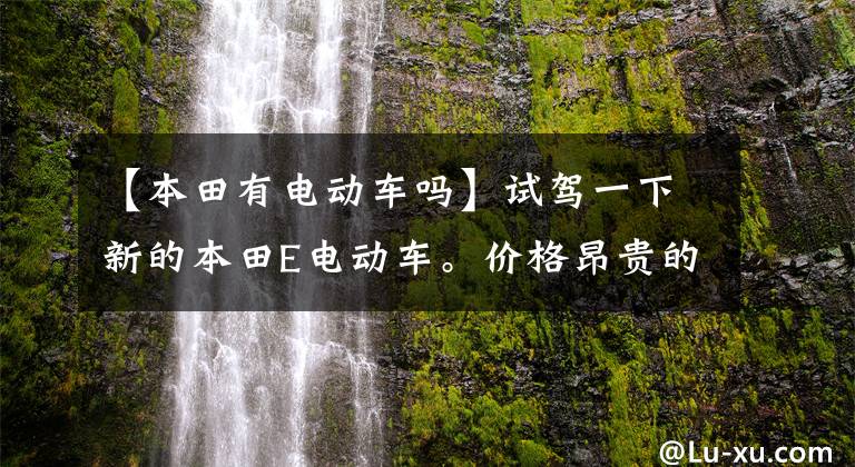 【本田有电动车吗】试驾一下新的本田E电动车。价格昂贵的城市通勤车值得吗？