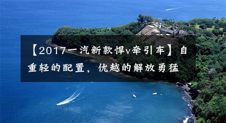 【2017一汽新款悍v牵引车】自重轻的配置，优越的解放勇猛v:我的主打性价比。