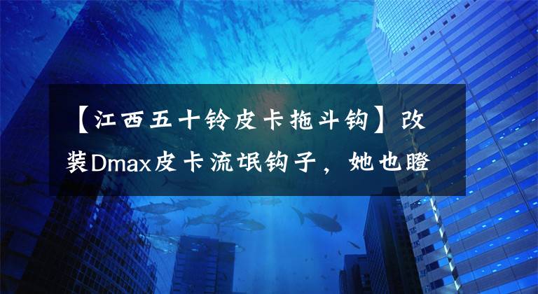 【江西五十铃皮卡拖斗钩】改装Dmax皮卡流氓钩子，她也瞪大了眼睛。