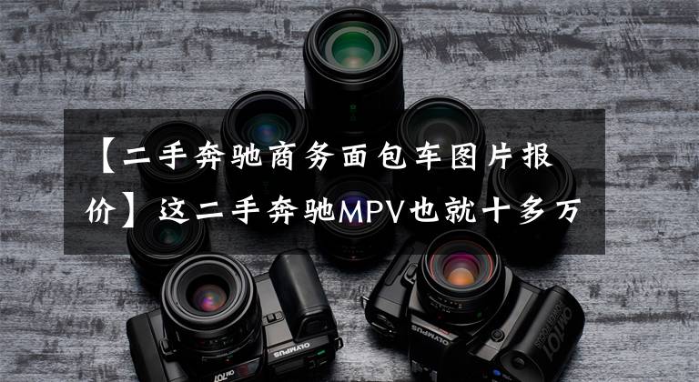 【二手奔驰商务面包车图片报价】这二手奔驰MPV也就十多万,可故障多的连修理厂都怕!