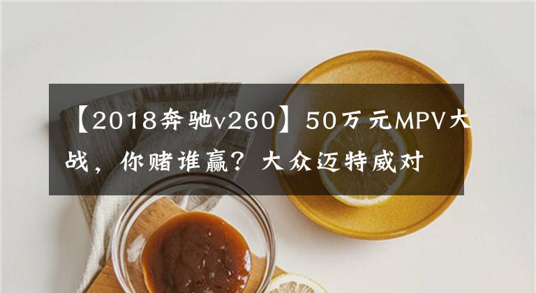 【2018奔驰v260】50万元MPV大战,你赌谁赢?大众迈特威对比奔驰V级260