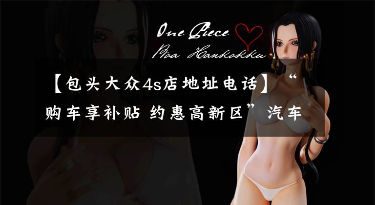 【包头大众4s店地址电话】“购车享补贴 约惠高新区”汽车促销活动销售企业名录公布