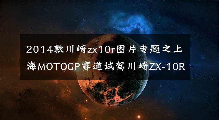 2014款川崎zx10r图片专题之上海MOTOGP赛道试驾川崎ZX-10R/ZX-10RR是一种怎样的体验?