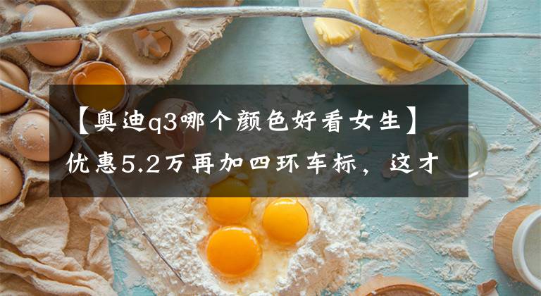 【奥迪q3哪个颜色好看女生】优惠5.2万再加四环车标，这才是姑娘没买宝马的原因？