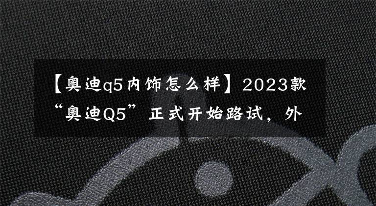 【奥迪q5内饰怎么样】2023款“奥迪Q5”正式开始路试，外观不再套娃，内饰简直了