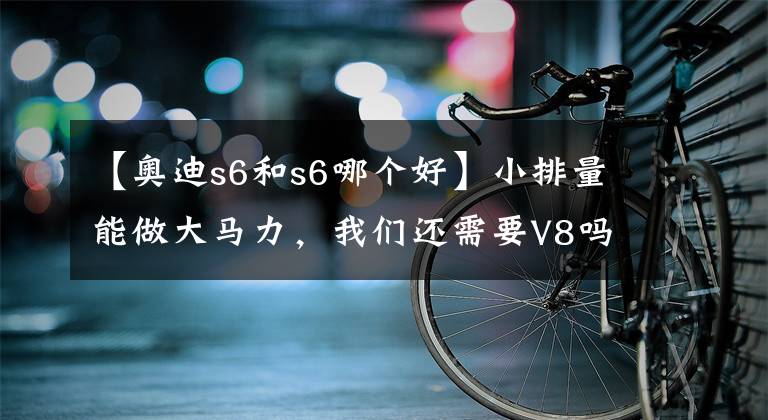 【奥迪s6和s6哪个好】小排量能做大马力，我们还需要V8吗？