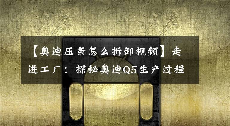 【奥迪压条怎么拆卸视频】走进工厂：探秘奥迪Q5生产过程！
