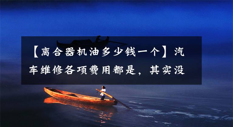 【离合器机油多少钱一个】汽车维修各项费用都是，其实没有那么贵。