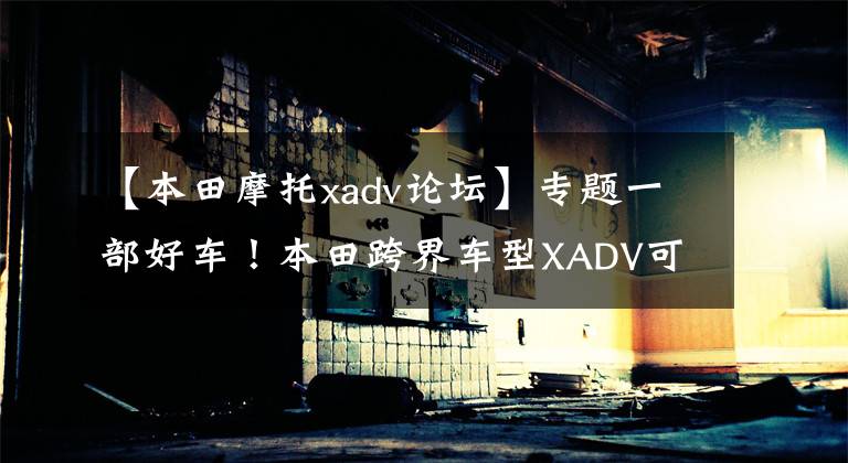 【本田摩托xadv论坛】专题一部好车!本田跨界车型XADV可越野可通勤