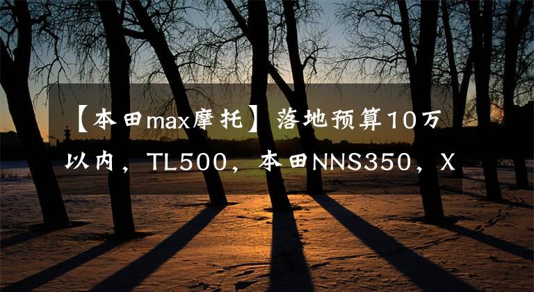 【本田max摩托】落地预算10万以内，TL500，本田NNS350，XMAX300，如何选择？