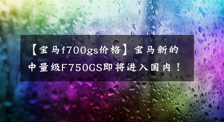 【宝马f700gs价格】宝马新的中量级F750GS即将进入国内!价格在12万韩元以下吗?