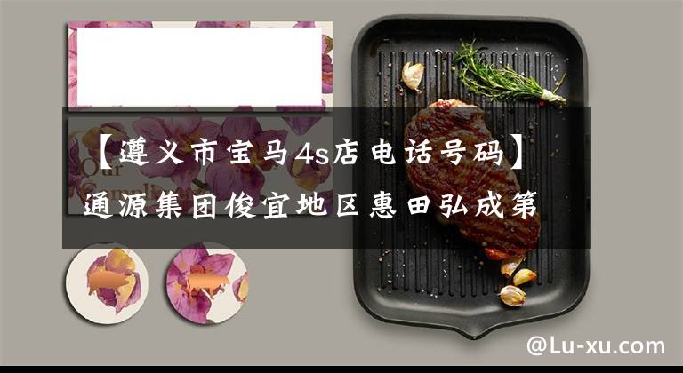 【遵义市宝马4s店电话号码】通源集团俊宜地区惠田弘成第5届