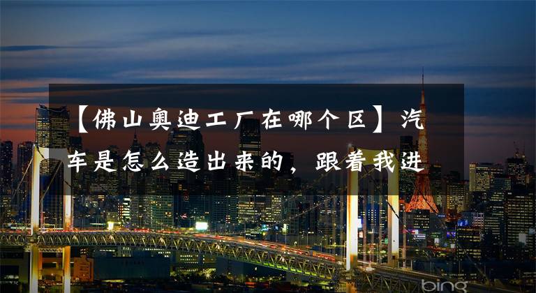 【佛山奥迪工厂在哪个区】汽车是怎么造出来的,跟着我进工厂看看!