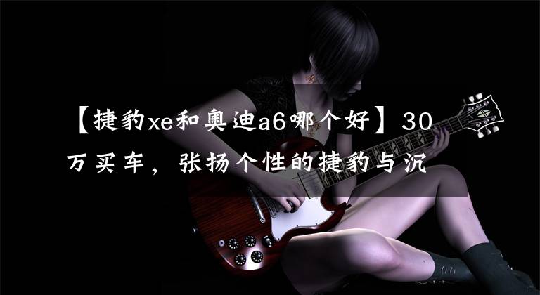 【捷豹xe和奥迪a6哪个好】30万买车，张扬个性的捷豹与沉稳大气的奥迪，难以取舍？