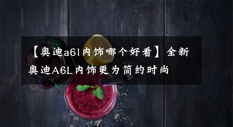 【奥迪a6l内饰哪个好看】全新奥迪A6L内饰更为简约时尚