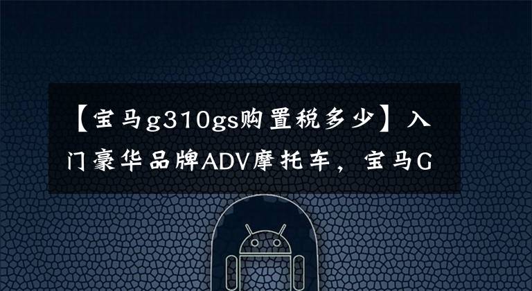 【宝马g310gs购置税多少】入门豪华品牌ADV摩托车,宝马G310GS解读,单机水冷34马力配置不错