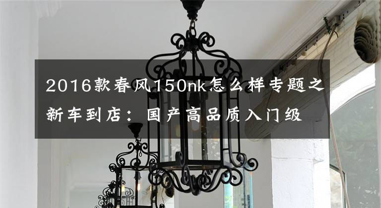2016款春风150nk怎么样专题之新车到店:国产高品质入门级街车——2016款春风150 NK