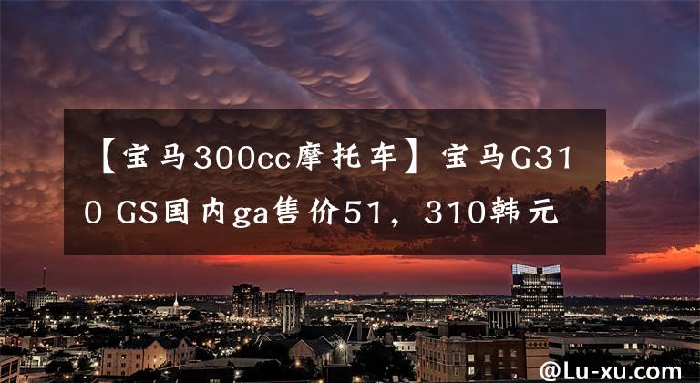 【宝马300cc摩托车】宝马G310 GS国内ga售价51，310韩元